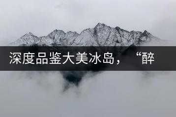 深度品鑒大美冰島，“醉”得妙