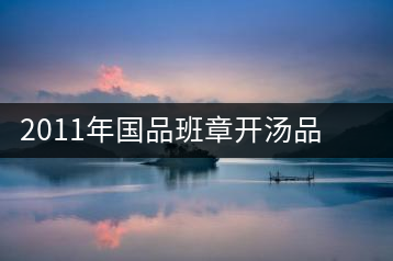 2011年國品班章開湯品鑒∣經(jīng)典回顧，王者風范