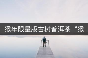 猴年限量版古樹普洱茶“猴彩春”隆重上市！