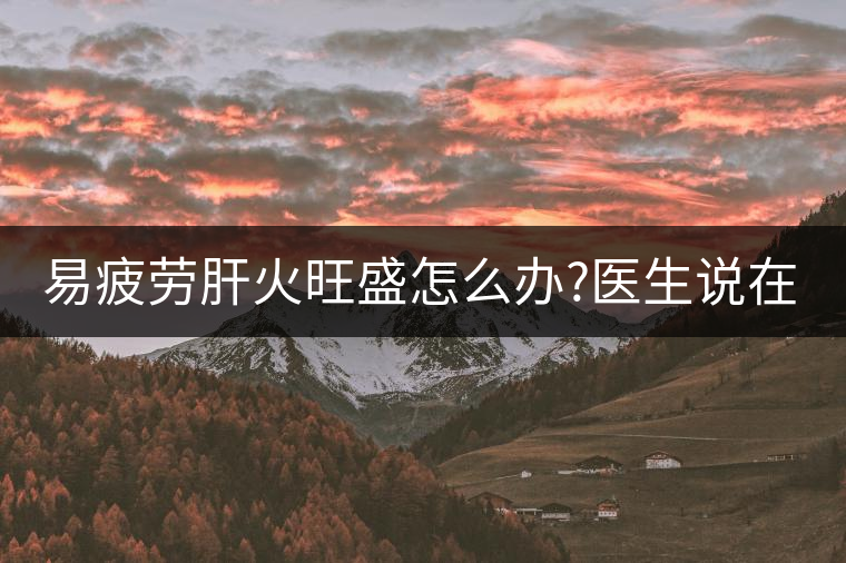 易疲勞肝火旺盛怎么辦?醫(yī)生說在家自制這個茶，減肥清...易疲勞肝火旺盛怎么辦？醫(yī)生說在家自制這個茶，減肥清肝又健脾胃