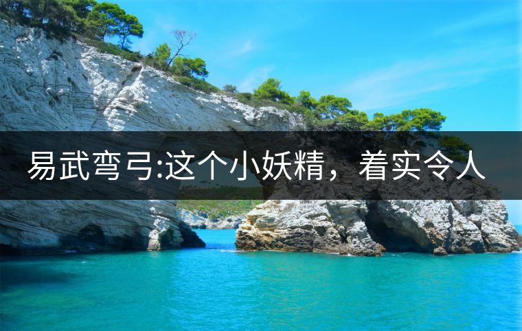 易武彎弓:這個小妖精，著實令人著迷，一口就打通你的...易武彎弓：這個小妖精，著實令人著迷，一口就打通你的任督二脈