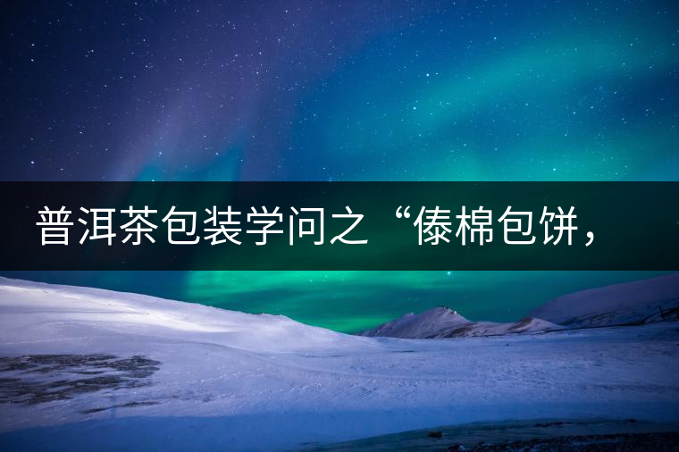 普洱茶包裝學(xué)問(wèn)之“傣棉包餅，筍殼扎筒”，真正的細(xì)節(jié)完勝一切