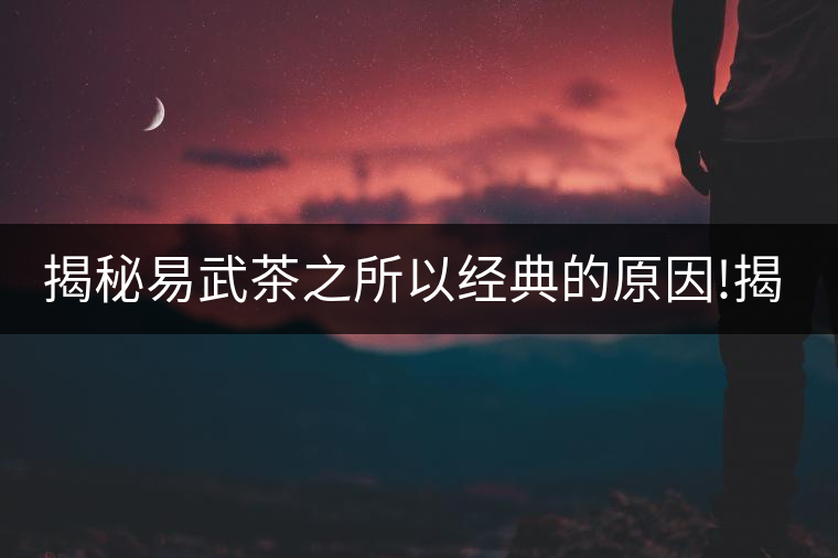 揭秘易武茶之所以經(jīng)典的原因!揭秘易武茶之所以經(jīng)典的原因！