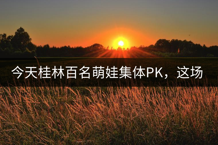 今天桂林百名萌娃集體PK，這場大賽你看了嗎？