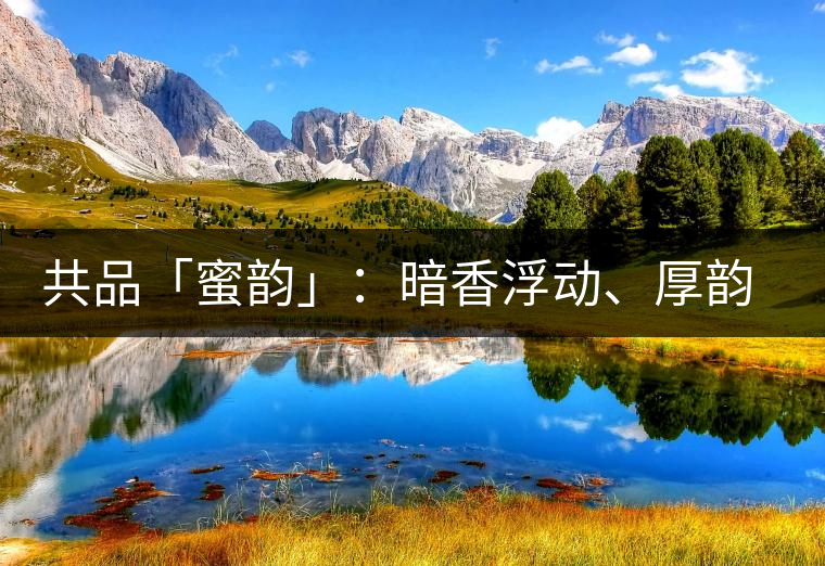 共品「蜜韻」：暗香浮動(dòng)、厚韻流芳，回味這份獨(dú)一無二的蜜香