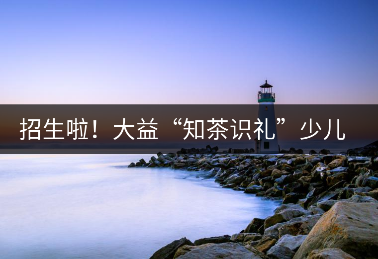 招生啦！大益“知茶識(shí)禮”少兒茶文化課程暑期班上線