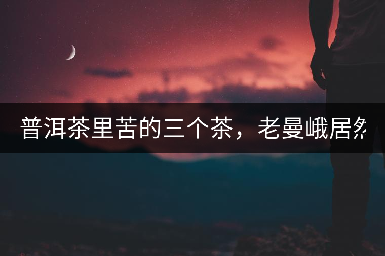 普洱茶里苦的三個茶，老曼峨居然只能排第三!普洱茶里苦的三個茶，老曼峨居然只能排第三！