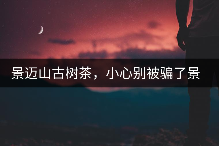 景邁山古樹茶，小心別被騙了景邁山古樹茶，小心別被騙了