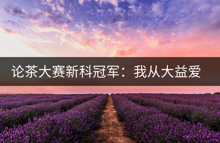 論茶大賽新科冠軍:我從大益愛(ài)心茶室開(kāi)始接觸普洱茶 論茶大賽新科冠軍:我從大益愛(ài)心茶室開(kāi)始接觸普洱茶