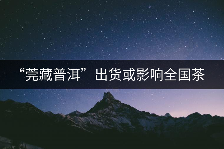 “莞藏普洱”出貨或影響全國(guó)茶市 “莞藏普洱”出貨或影響全國(guó)茶市