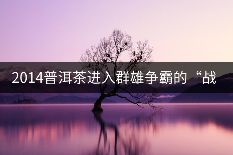2014普洱茶進(jìn)入群雄爭霸的“戰(zhàn)國時(shí)代” 2014普洱茶進(jìn)入群雄爭霸的“戰(zhàn)國時(shí)代”