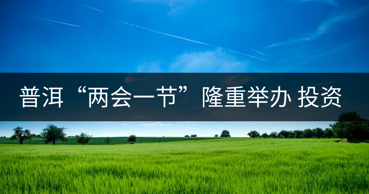 普洱“兩會(huì)一節(jié)”隆重舉辦 投資促進(jìn)工作借勢發(fā)力