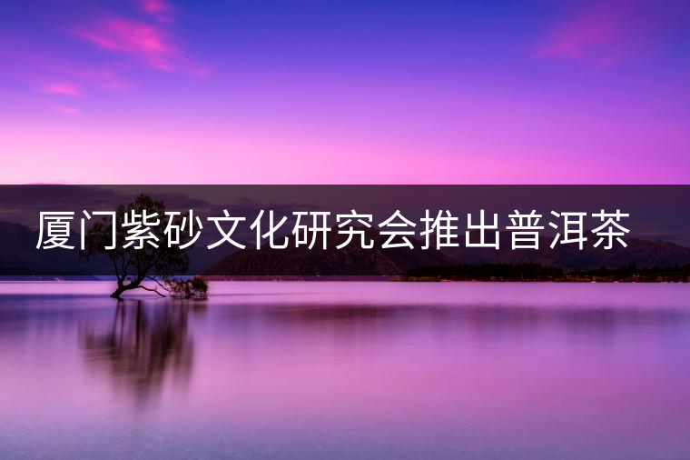 廈門紫砂文化研究會推出普洱茶展 廈門紫砂文化研究會推出普洱茶展