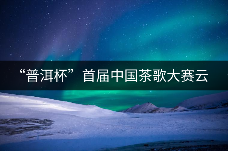 “普洱杯”首屆中國(guó)茶歌大賽云南賽區(qū)選拔賽9月啟動(dòng)