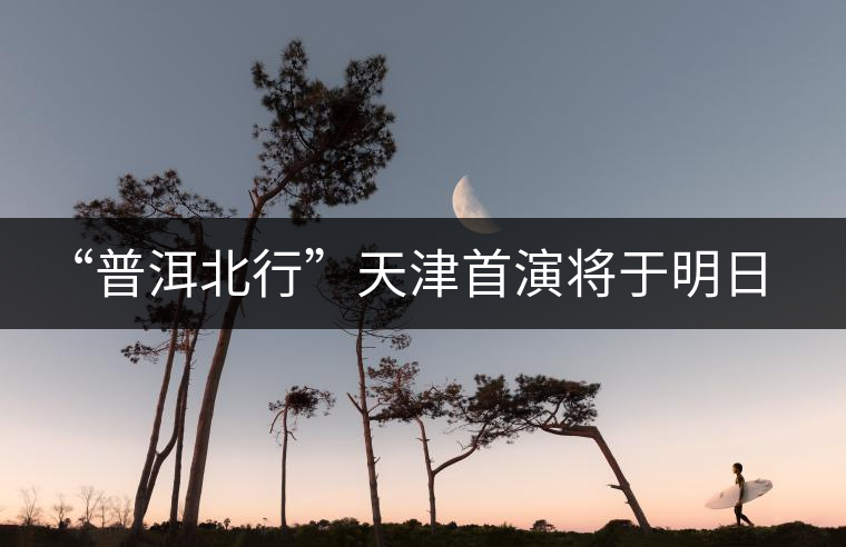 “普洱北行”天津首演將于明日開(kāi)啟 “普洱北行”天津首演將于明日開(kāi)啟