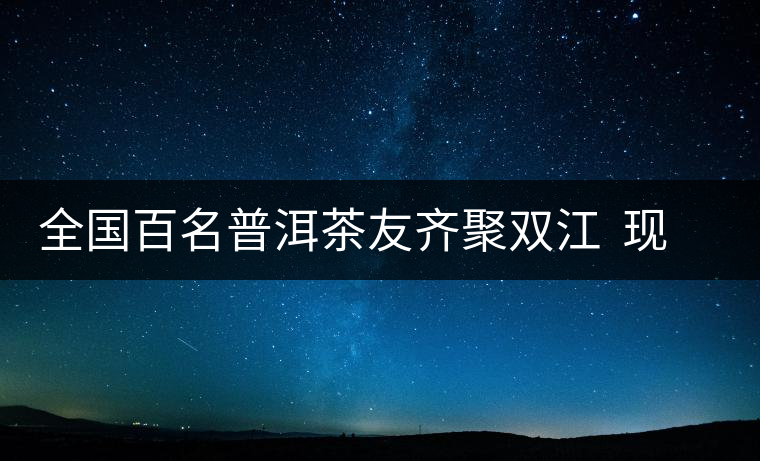 全國百名普洱茶友齊聚雙江  現(xiàn)場體驗(yàn)制茶過程