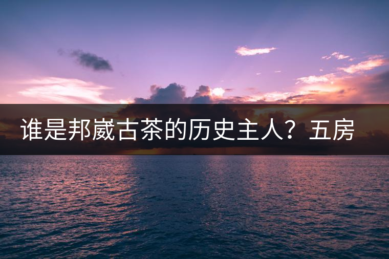 誰(shuí)是邦崴古茶的歷史主人?五房·茶馬古道考察記 誰(shuí)是邦崴古茶的歷史主人?五房·茶馬古道考察記