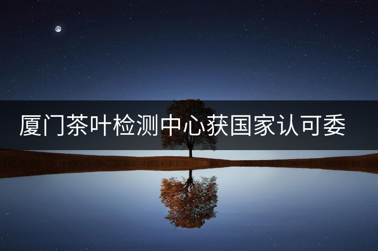 廈門(mén)茶葉檢測(cè)中心獲國(guó)家認(rèn)可委實(shí)驗(yàn)室認(rèn)可資格證書(shū)