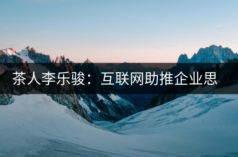 茶人李樂駿:互聯網助推企業(yè)思考方式變革 茶人李樂駿:互聯網助推企業(yè)思考方式變革