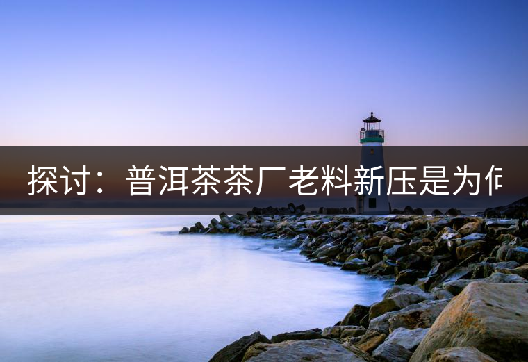 探討：普洱茶茶廠老料新壓是為何？