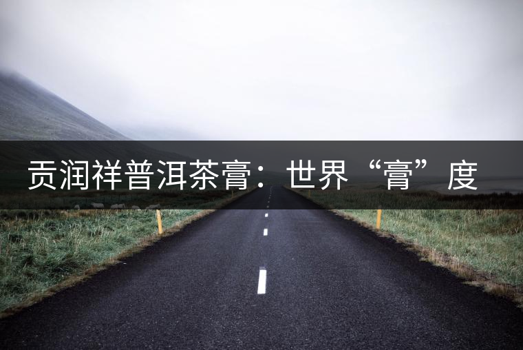 貢潤(rùn)祥普洱茶膏:世界“膏”度的中秋好禮 貢潤(rùn)祥普洱茶膏:世界“膏”度的中秋好禮