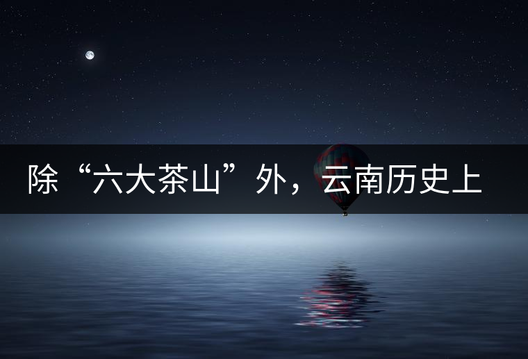 除“六大茶山”外，云南歷史上還有哪些主要的茶葉產(chǎn)區(qū)?