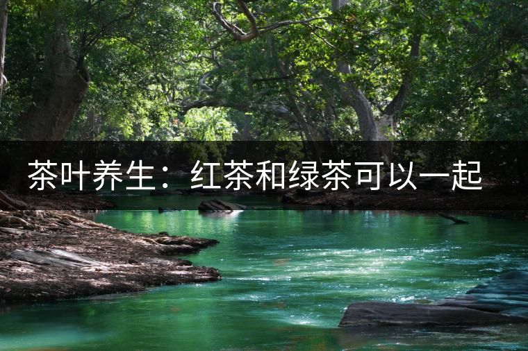 茶葉養(yǎng)生：紅茶和綠茶可以一起喝嗎？