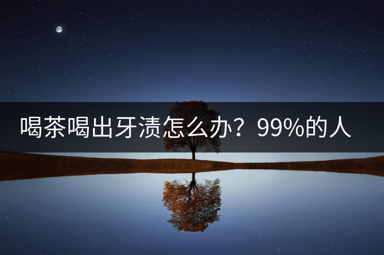 喝茶喝出牙漬怎么辦？99%的人不懂！