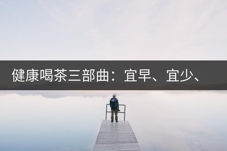 健康喝茶三部曲：宜早、宜少、宜淡