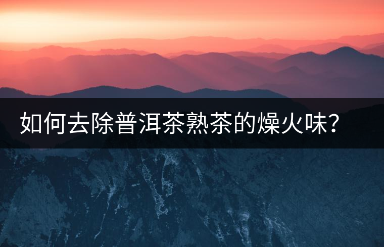 如何去除普洱茶熟茶的燥火味？熟茶工藝加沖泡這里全都有！