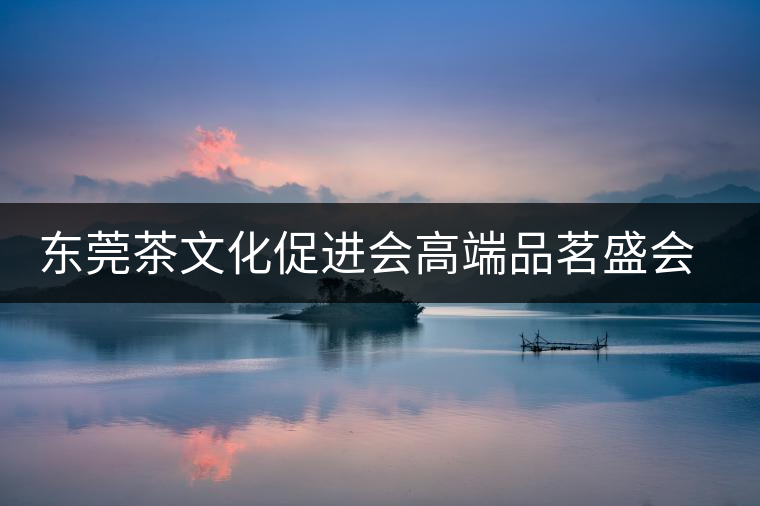 東莞茶文化促進會高端品茗盛會邀您參與