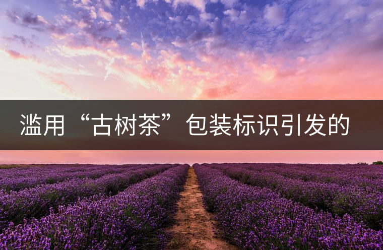 濫用“古樹茶”包裝標(biāo)識引發(fā)的思考 濫用“古樹茶”包裝標(biāo)識引發(fā)的思考