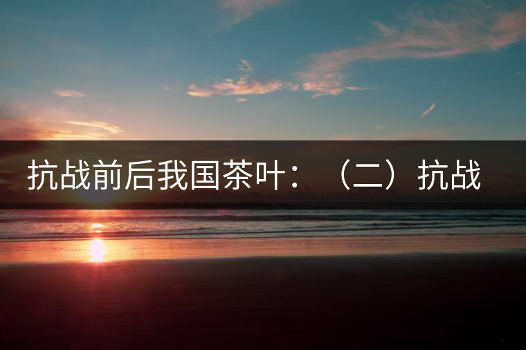 抗戰(zhàn)前后我國(guó)茶葉：（二）抗戰(zhàn)前我國(guó)茶業(yè)和茶葉