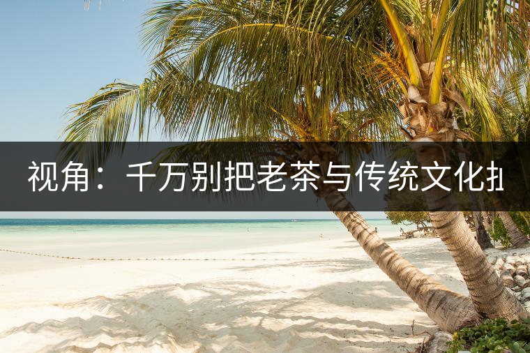 視角：千萬別把老茶與傳統(tǒng)文化扯上 老祖宗不喝老茶！