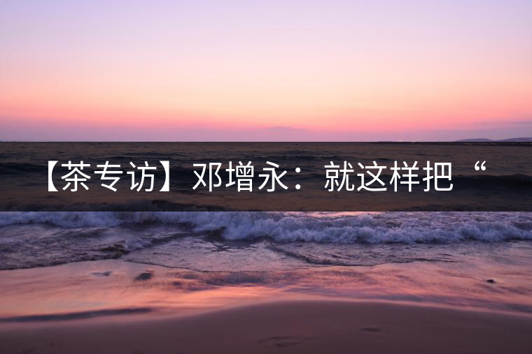 【茶專訪】鄧增永：就這樣把“小產(chǎn)區(qū)”模式踐行起來了！