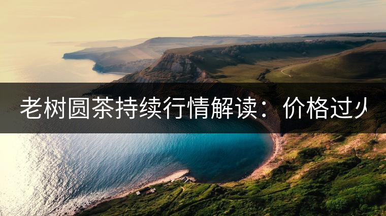老樹(shù)圓茶持續(xù)行情解讀：價(jià)格過(guò)火 投機(jī)加重 待回調(diào)！