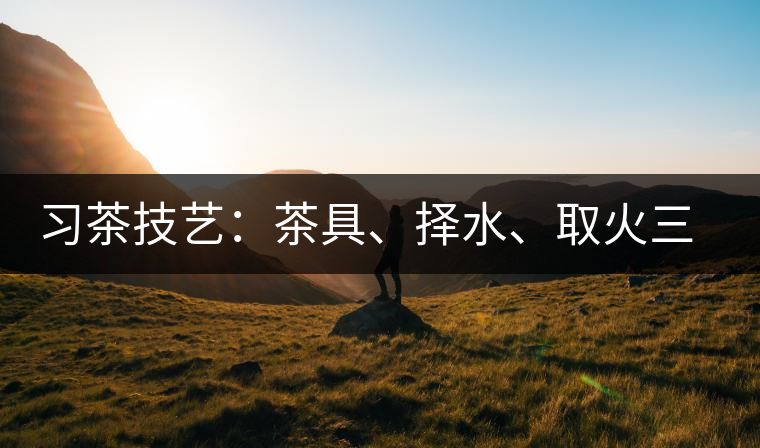習(xí)茶技藝：茶具、擇水、取火三篇