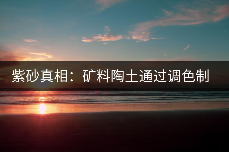 紫砂真相：礦料陶土通過(guò)調(diào)色制成冒牌紫砂壺