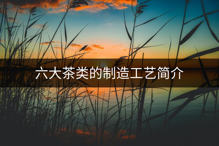 六大茶類的制造工藝簡(jiǎn)介 六大茶類的制造工藝簡(jiǎn)介
