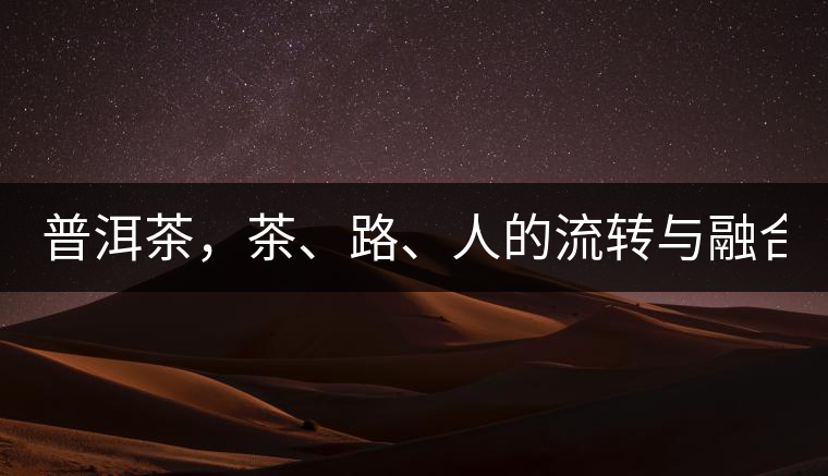 普洱茶，茶、路、人的流轉(zhuǎn)與融合！