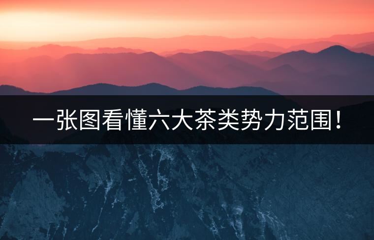 一張圖看懂六大茶類勢力范圍！