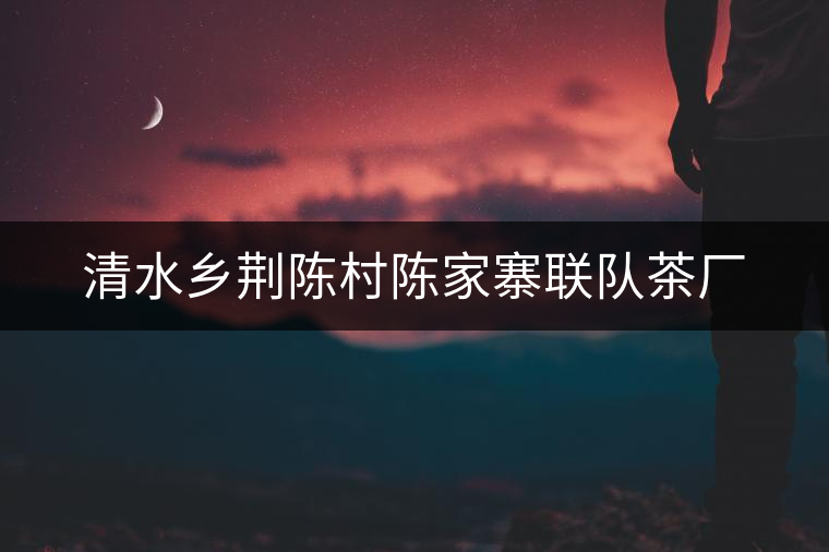 清水鄉(xiāng)荊陳村陳家寨聯(lián)隊(duì)茶廠