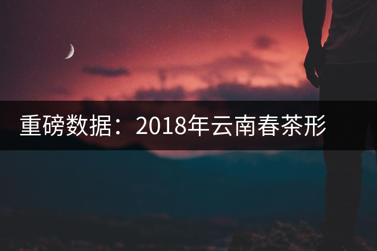 重磅數(shù)據(jù):2018年云南春茶形勢分析(云南省茶葉流通協(xié)會發(fā)布) 重磅數(shù)據(jù):2018年云南春茶形勢分析(云南省茶葉流通協(xié)會發(fā)布)