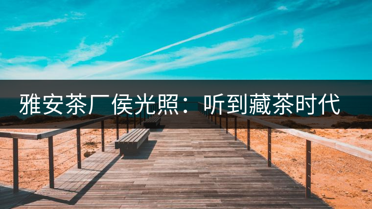 雅安茶廠侯光照:聽到藏茶時(shí)代的腳步聲 雅安茶廠侯光照:聽到藏茶時(shí)代的腳步聲