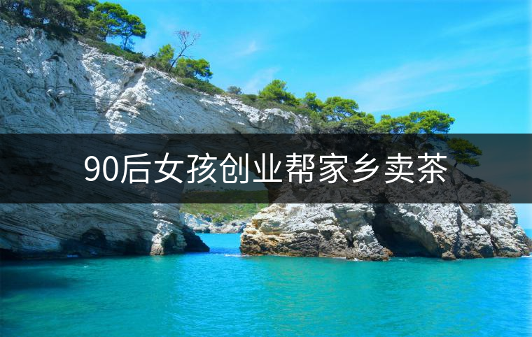 90后女孩創(chuàng)業(yè)幫家鄉(xiāng)賣(mài)茶 90后女孩創(chuàng)業(yè)幫家鄉(xiāng)賣(mài)茶