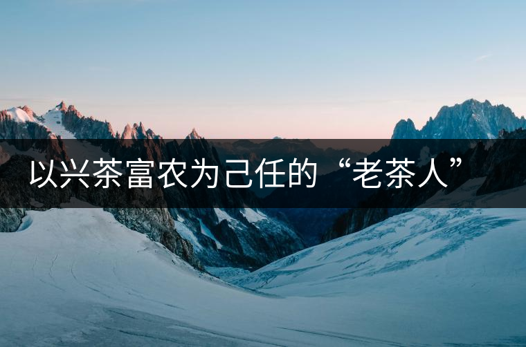 以興茶富農為己任的“老茶人” 成為茶農一輩子的朋友 以興茶富農為己任的“老茶人” 成為茶農一輩子的朋友