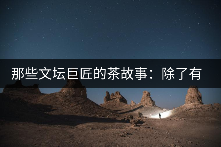 那些文壇巨匠的茶故事：除了有一支好筆，一顆好心，還有一張好嘴！