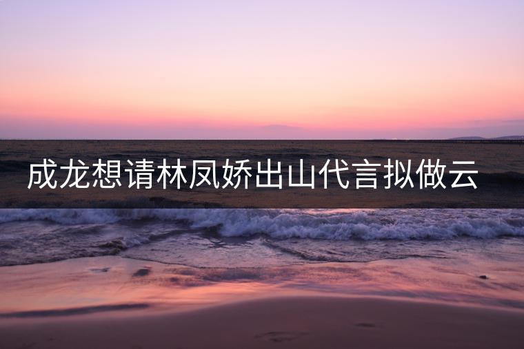成龍想請(qǐng)林鳳嬌出山代言擬做云南普洱茶個(gè)人品牌