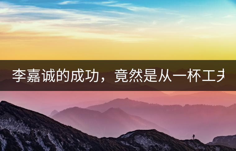 李嘉誠的成功，竟然是從一杯工夫茶開始的！