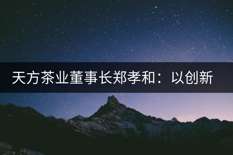 天方茶業(yè)董事長(zhǎng)鄭孝和：以創(chuàng)新為帆，踏實(shí)“往前走”